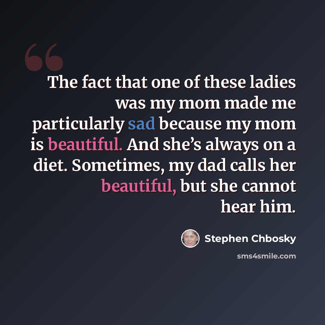 “The fact that one of these ladies was my mom made me particularly sad because my mom is beautiful. And she’s always on a diet. Sometimes, my dad calls her beautiful, but she cannot hear him.” quote by Stephen Chbosky