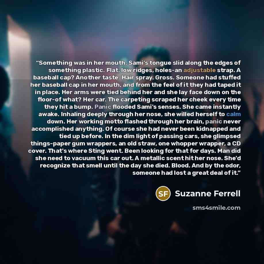 “Something was in her mouth. Sami's tongue slid along the edges of something plastic. Flat, low ridges, holes-an adjustable strap. A baseball cap? Another taste. Hair spray. Gross. Someone had stuffed her baseball cap in her mouth, and from the feel of it they had taped it in place. Her arms were…” quote by Suzanne Ferrell