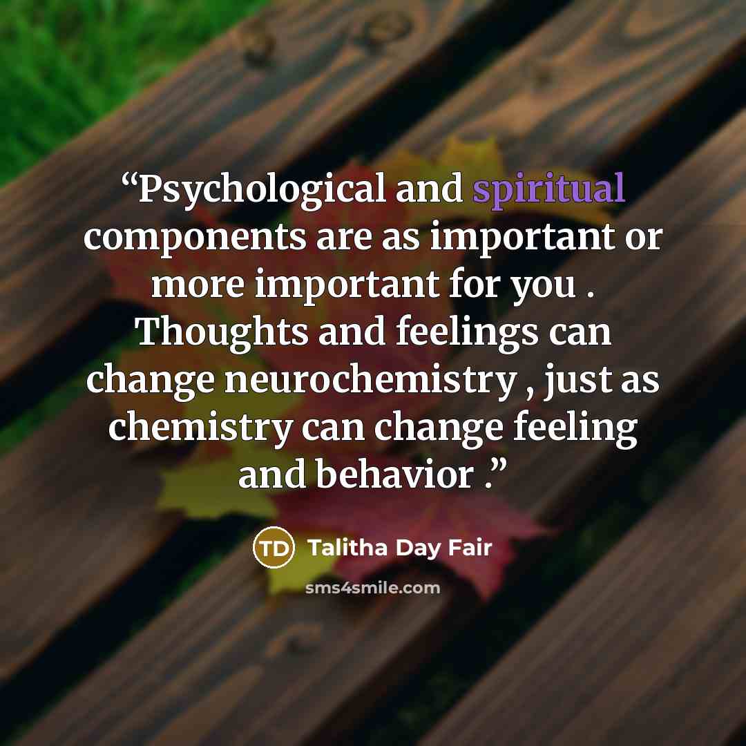 “Psychological and spiritual components are as important or more important for you . Thoughts and feelings can change neurochemistry , just as chemistry can change feeling and behavior .” quote by Talitha Day Fair