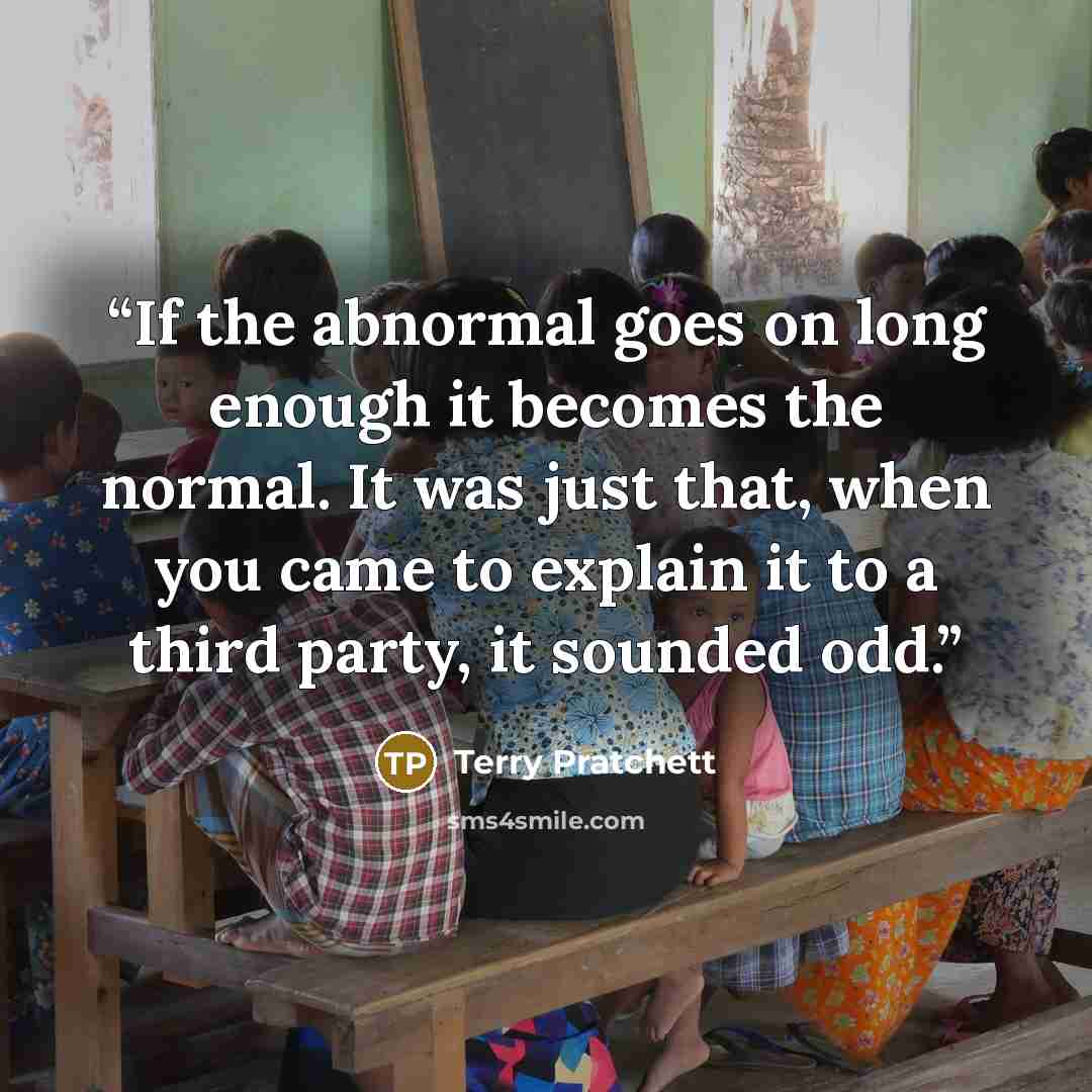 “If the abnormal goes on long enough it becomes the normal. It was just that, when you came to explain it to a third party, it sounded odd.” quote by Terry Pratchett