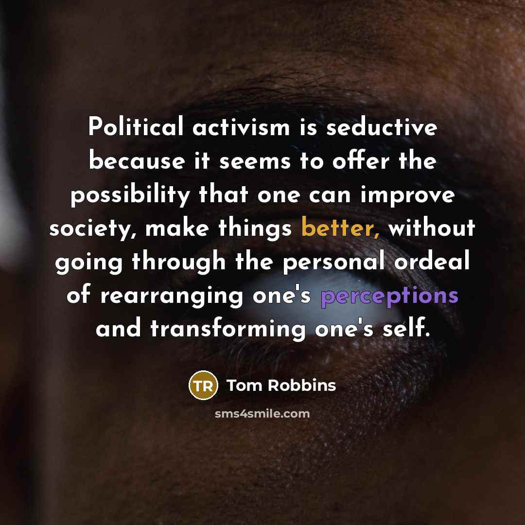 “Political activism is seductive because it seems to offer the possibility that one can improve society, make things better, without going through the personal ordeal of rearranging one's perceptions and transforming one's self.” quote by Tom Robbins