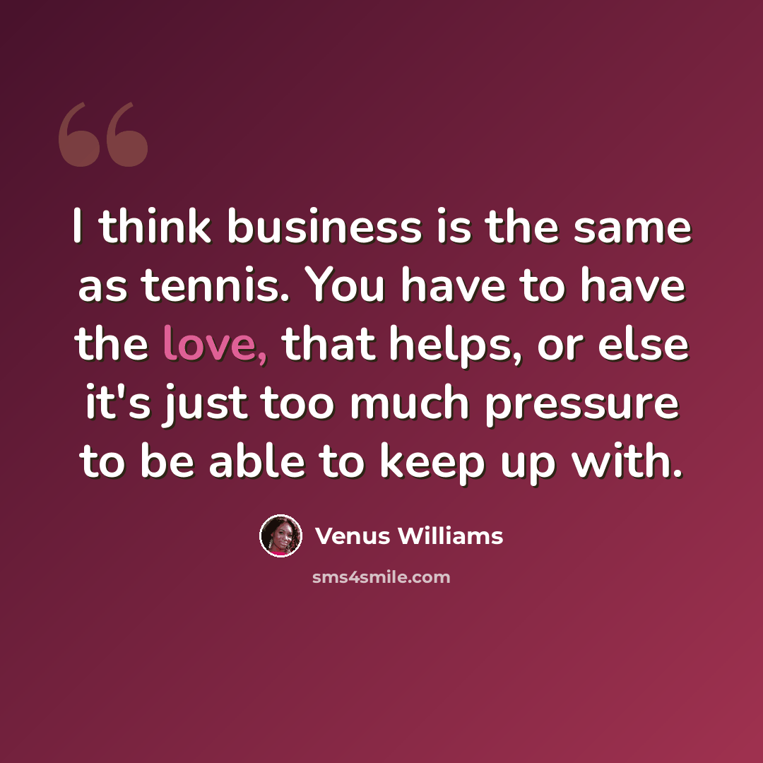 “I think business is the same as tennis. You have to have the love, that helps, or else it's just too much pressure to be able to keep up with.” quote by Venus Williams