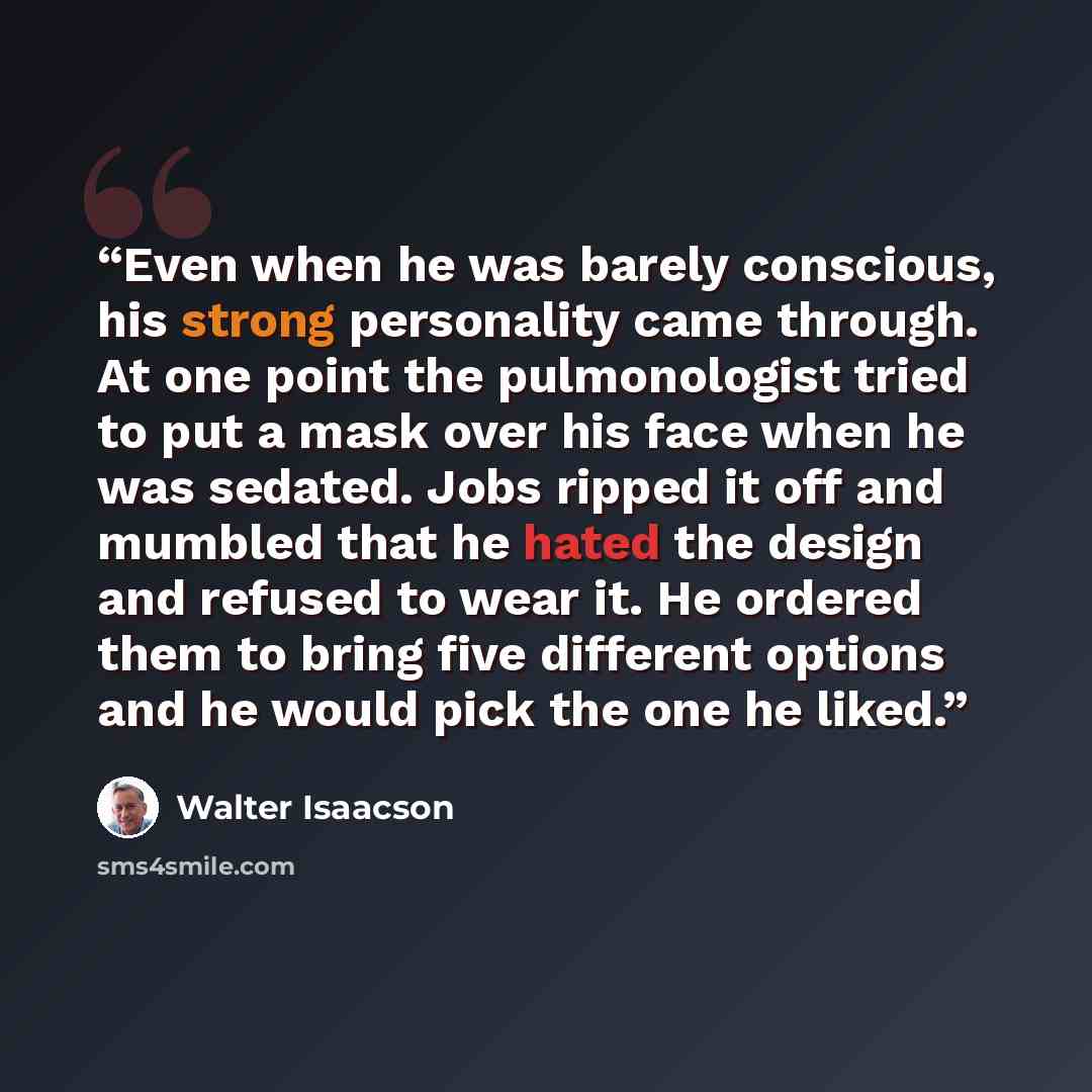 “Even when he was barely conscious, his strong personality came through. At one point the pulmonologist tried to put a mask over his face when he was sedated. Jobs ripped it off and mumbled that he hated the design and refused to wear it. He ordered them to bring five different options and he would…” quote by Walter Isaacson