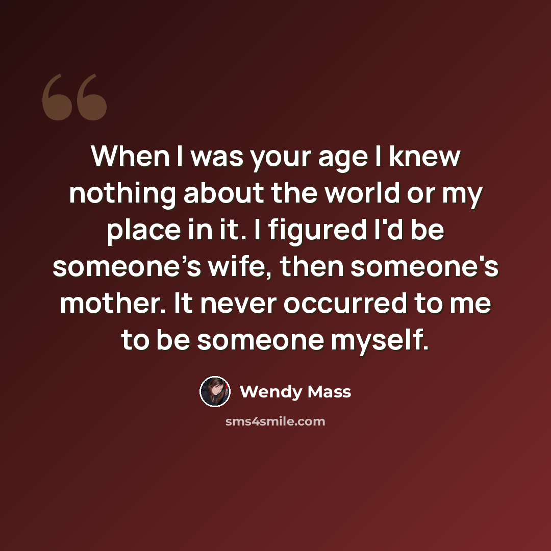 “When I was your age I knew nothing about the world or my place in it. I figured I'd be someone's wife, then someone's mother. It never occurred to me to be someone myself.” quote by Wendy Mass
