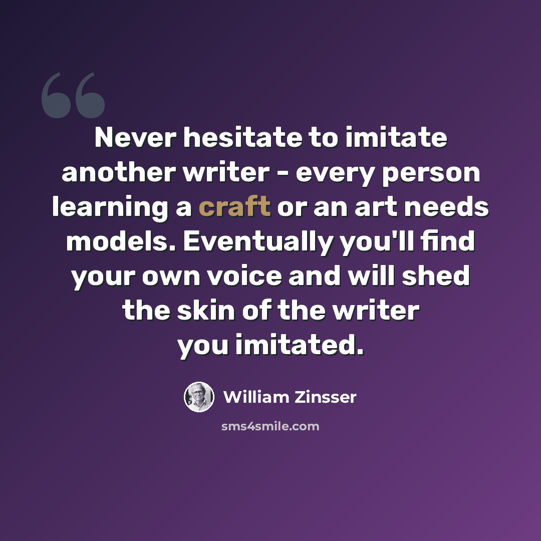 “Never hesitate to imitate another writer - every person learning a craft or an art needs models. Eventually you'll find your own voice and will shed the skin of the writer you imitated.” quote by William Zinsser