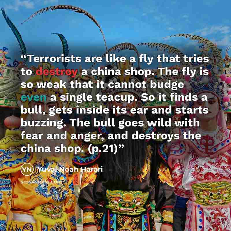“Terrorists are like a fly that tries to destroy a china shop. The fly is so weak that it cannot budge even a single teacup. So it finds a bull, gets inside its ear and starts buzzing. The bull goes wild with fear and anger, and destroys the china shop. (p.21)” quote by Yuval Noah Harari
