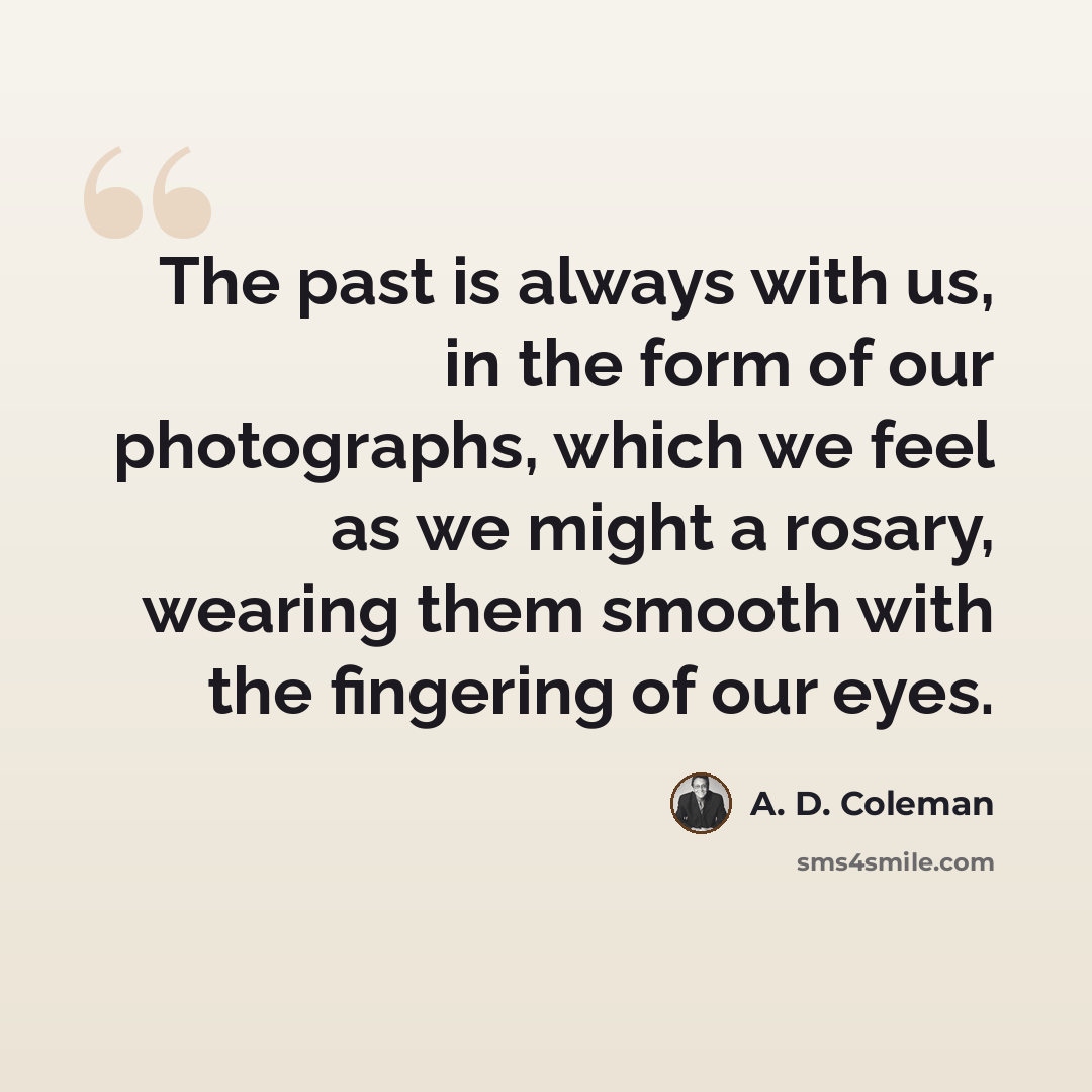 “The past is always with us, in the form of our photographs, which we feel as we might a rosary, wearing them smooth with the fingering of our eyes.” quote by A. D. Coleman
