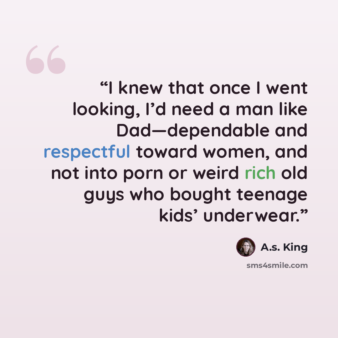 “I knew that once I went looking, I’d need a man like Dad—dependable and respectful toward women, and not into porn or weird rich old guys who bought teenage kids’ underwear.” quote by A.S. King
