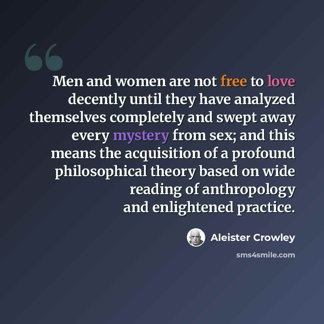 “Men and women are not free to love decently until they have analyzed themselves completely and swept away every mystery from sex; and this means the acquisition of a profound philosophical theory based on wide reading of anthropology and enlightened practice.” quote by Aleister Crowley