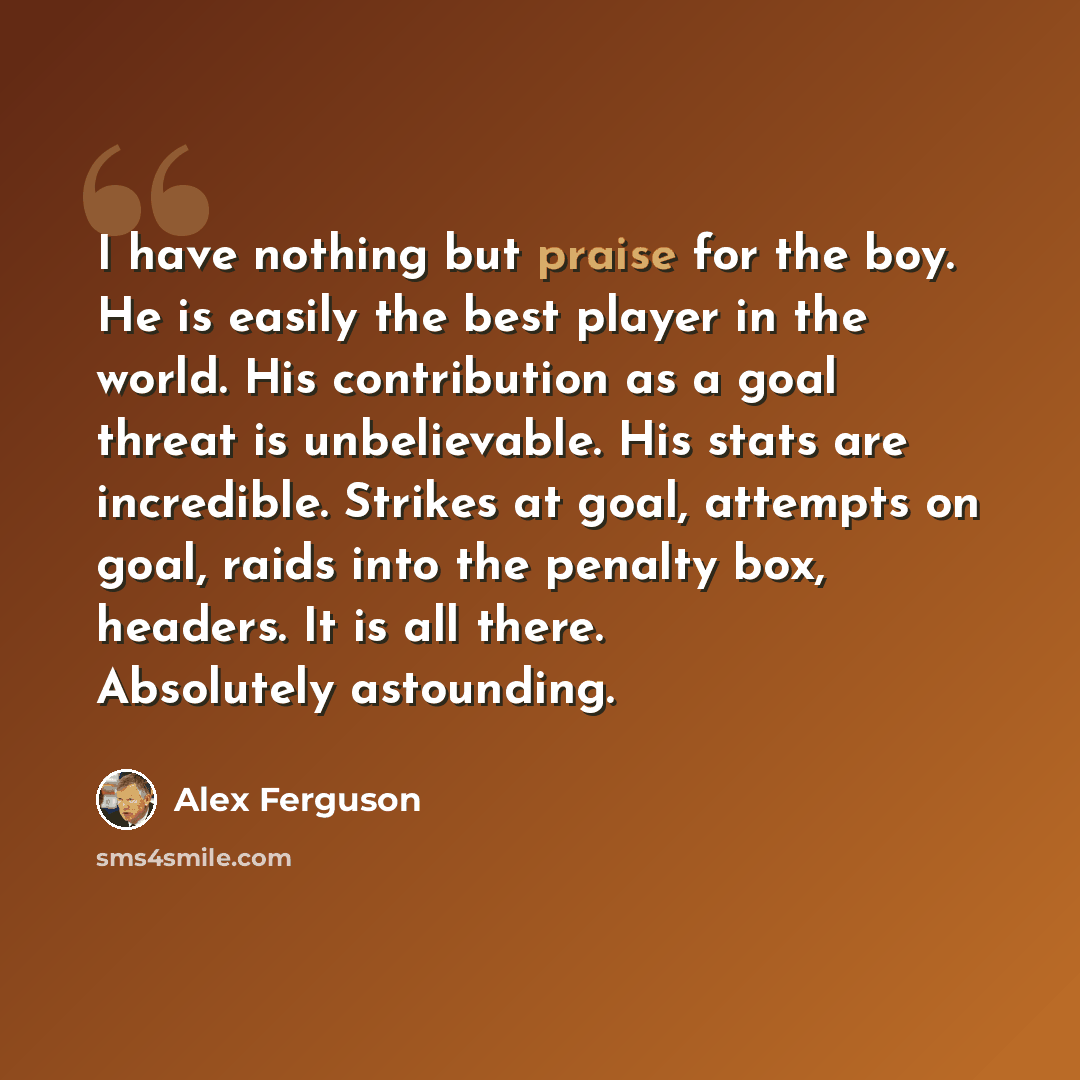 “I have nothing but praise for the boy. He is easily the best player in the world. His contribution as a goal threat is unbelievable. His stats are incredible. Strikes at goal, attempts on goal, raids into the penalty box, headers. It is all there. Absolutely astounding.” quote by Alex Ferguson