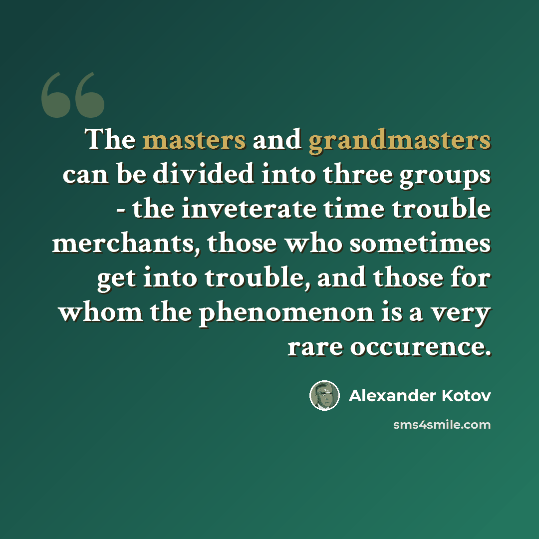 “The masters and grandmasters can be divided into three groups - the inveterate time trouble merchants, those who sometimes get into trouble, and those for whom the phenomenon is a very rare occurence.” quote by Alexander Kotov