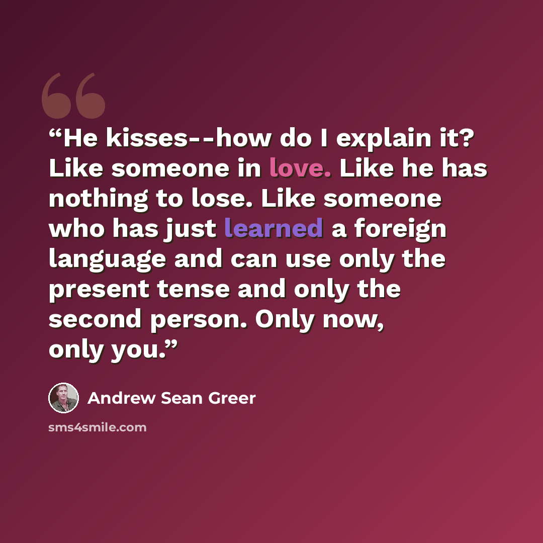 “He kisses--how do I explain it? Like someone in love. Like he has nothing to lose. Like someone who has just learned a foreign language and can use only the present tense and only the second person. Only now, only you.” quote by Andrew Sean Greer