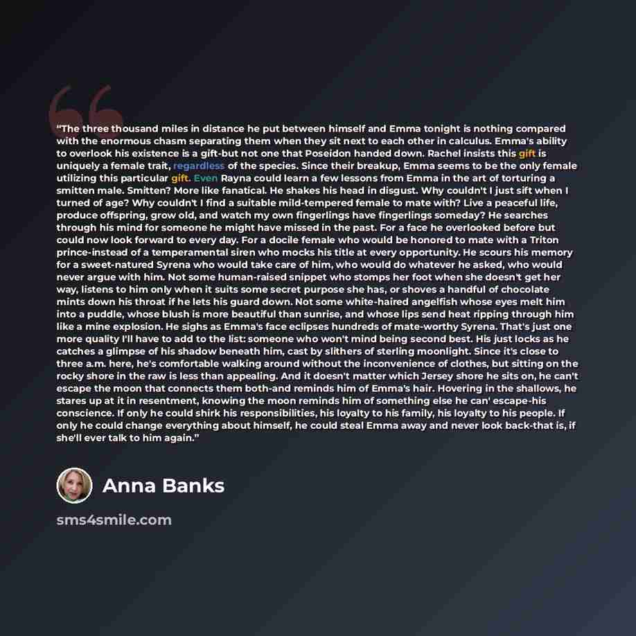 “The three thousand miles in distance he put between himself and Emma tonight is nothing compared with the enormous chasm separating them when they sit next to each other in calculus. Emma's ability to overlook his existence is a gift-but not one that Poseidon handed down. Rachel insists this gift…” quote by Anna Banks