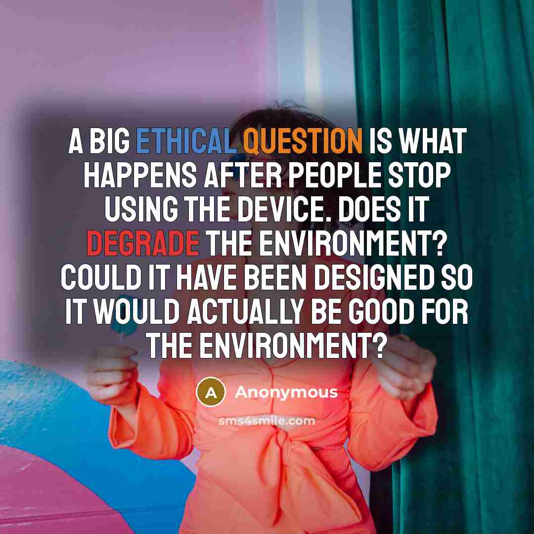 “A big ethical question is what happens after people stop using the device. Does it degrade the environment? Could it have been designed so it would actually be good for the environment?” quote by Anonymous