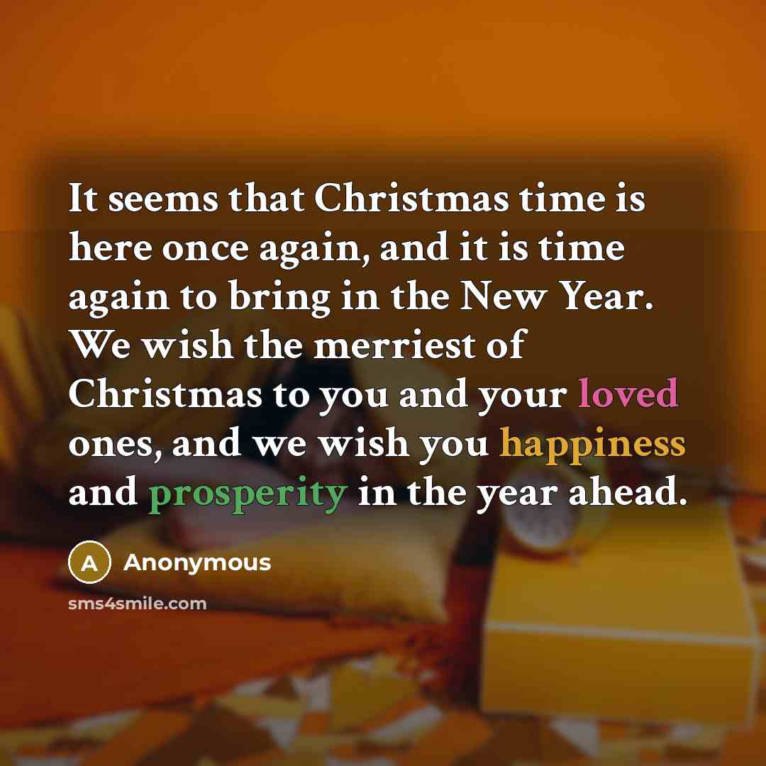 “It seems that Christmas time is here once again, and it is time again to bring in the New Year. We wish the merriest of Christmas to you and your loved ones, and we wish you happiness and prosperity in the year ahead.” quote by Anonymous