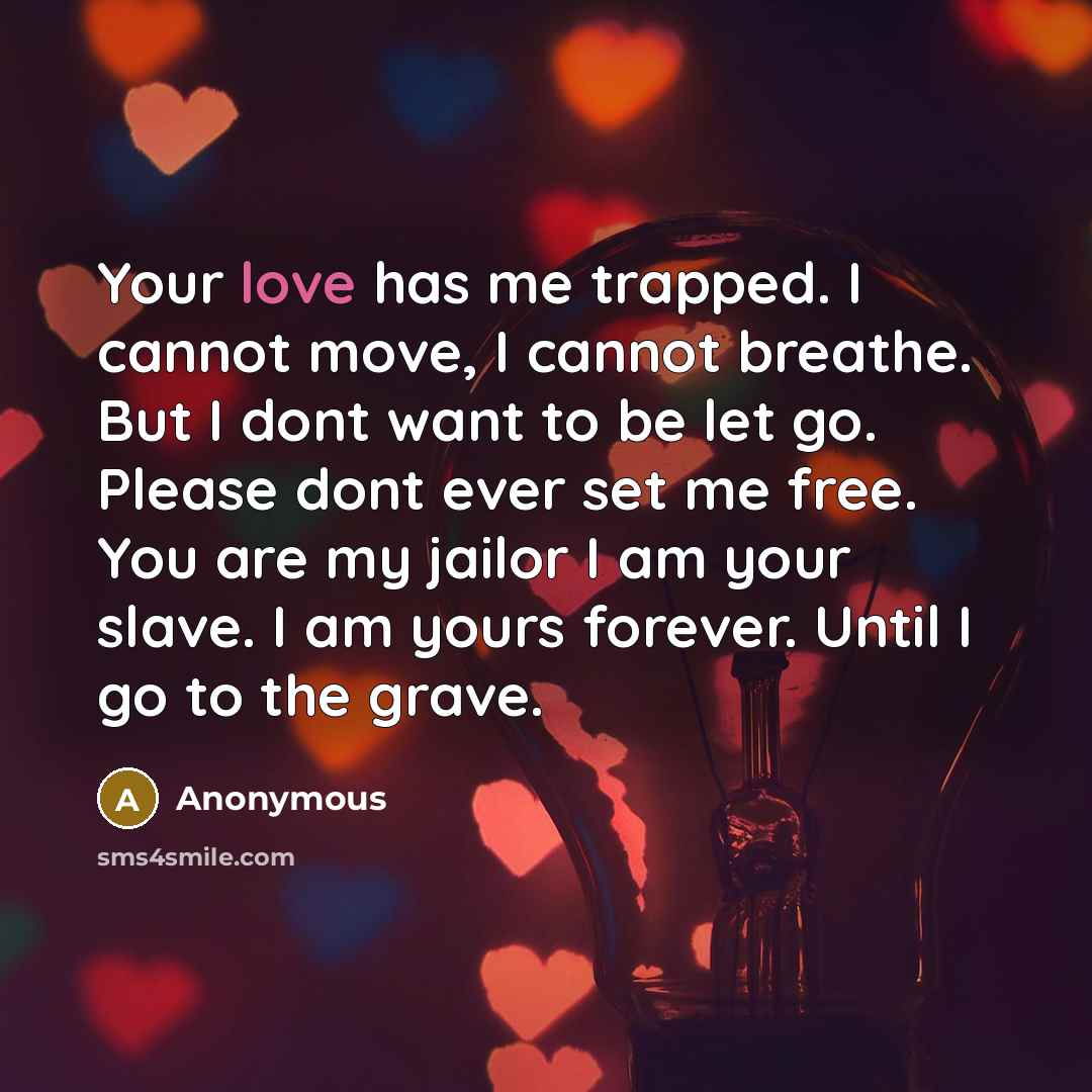 “Your love has me trapped. I cannot move, I cannot breathe. But I dont want to be let go. Please dont ever set me free. You are my jailor I am your slave. I am yours forever. Until I go to the grave.” quote by Anonymous