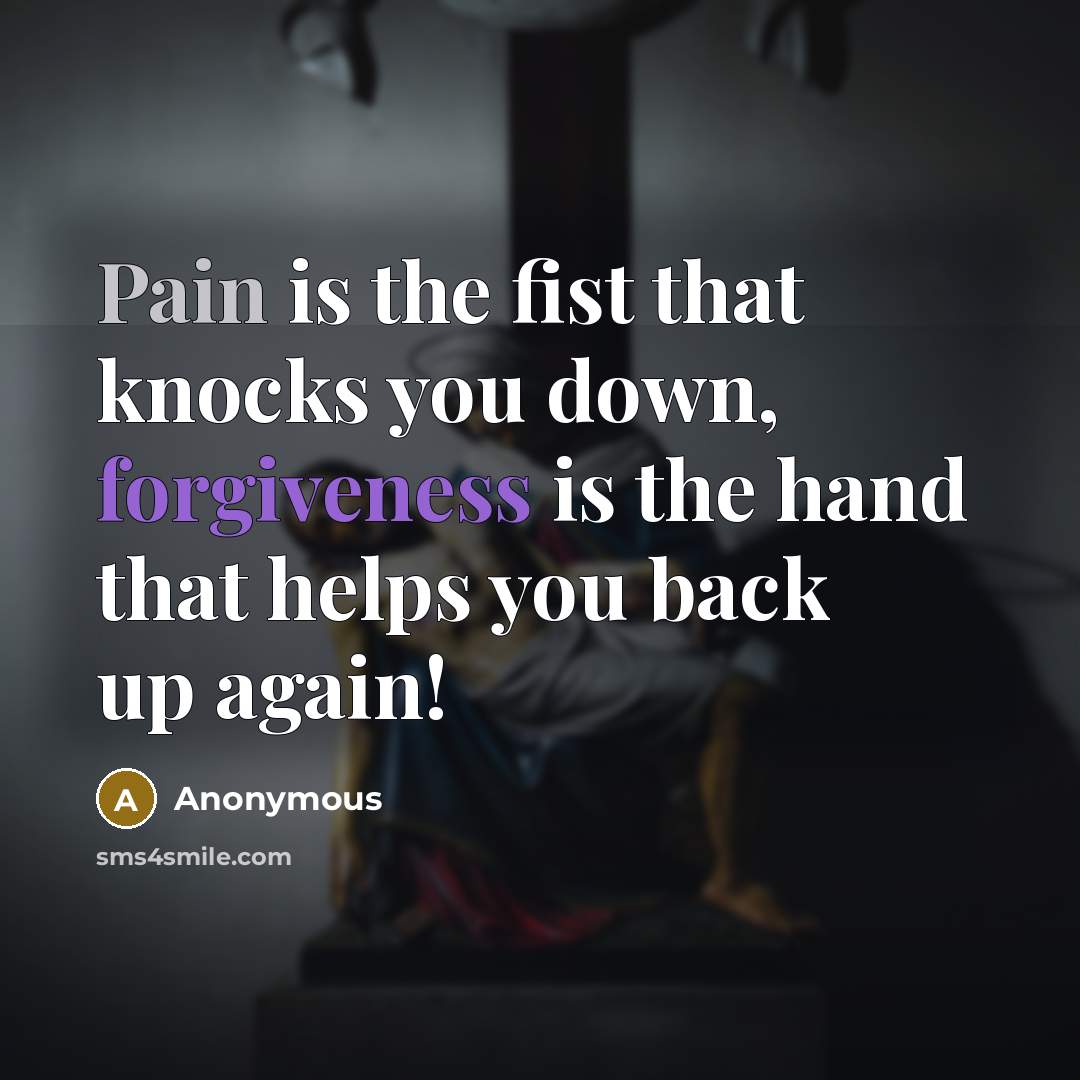 “Pain is the fist that knocks you down, forgiveness is the hand that helps you back up again!” quote by Anonymous