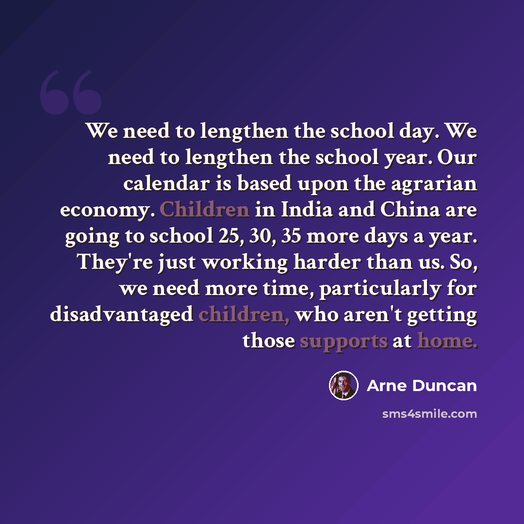“We need to lengthen the school day. We need to lengthen the school year. Our calendar is based upon the agrarian economy. Children in India and China are going to school 25, 30, 35 more days a year. They're just working harder than us. So, we need more time, particularly for disadvantaged…” quote by Arne Duncan