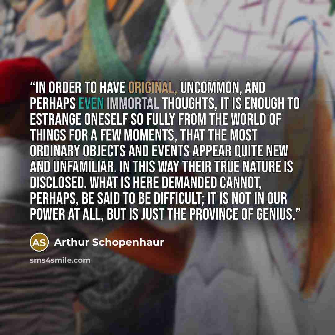 “In order to have original, uncommon, and perhaps even immortal thoughts, it is enough to estrange oneself so fully from the world of things for a few moments, that the most ordinary objects and events appear quite new and unfamiliar. In this way their true nature is disclosed. What is here…” quote by Arthur Schopenhaur