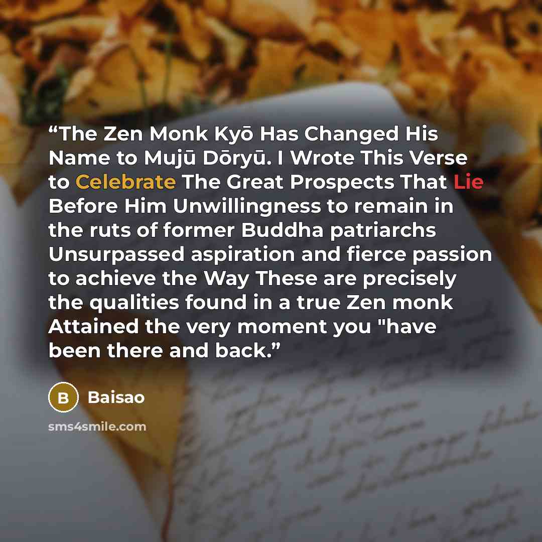 “The Zen Monk Kyō Has Changed His Name to Mujū Dōryū. I Wrote This Verse to Celebrate The Great Prospects That Lie Before Him Unwillingness to remain in the ruts of former Buddha patriarchs Unsurpassed aspiration and fierce passion to achieve the Way These are precisely the qualities found in a…” quote by Baisao