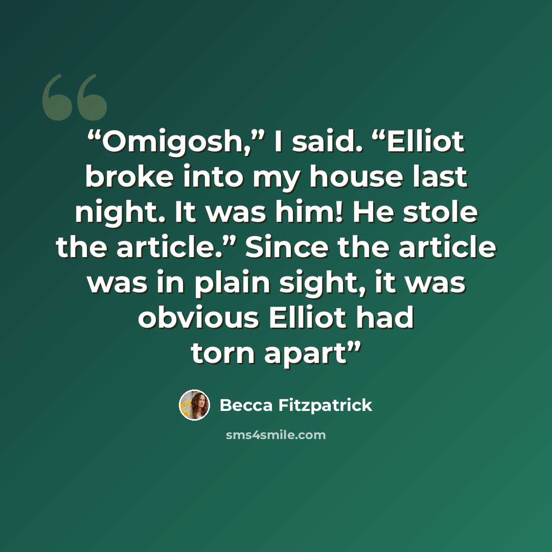 “Omigosh,” I said. “Elliot broke into my house last night. It was him! He stole the article.” Since the article was in plain sight, it was obvious Elliot had torn apart” quote by Becca Fitzpatrick