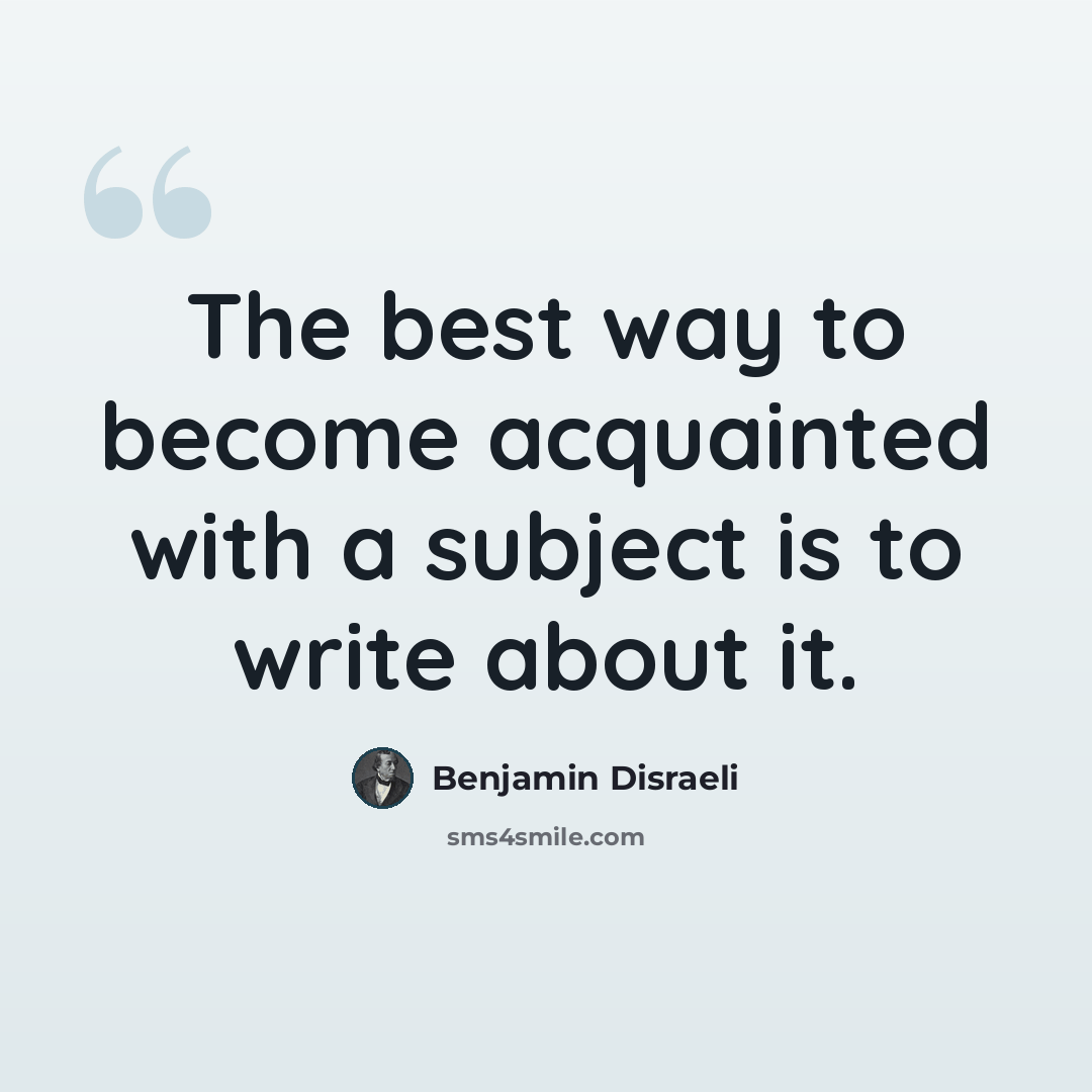“The best way to become acquainted with a subject is to write about it.” quote by Benjamin Disraeli