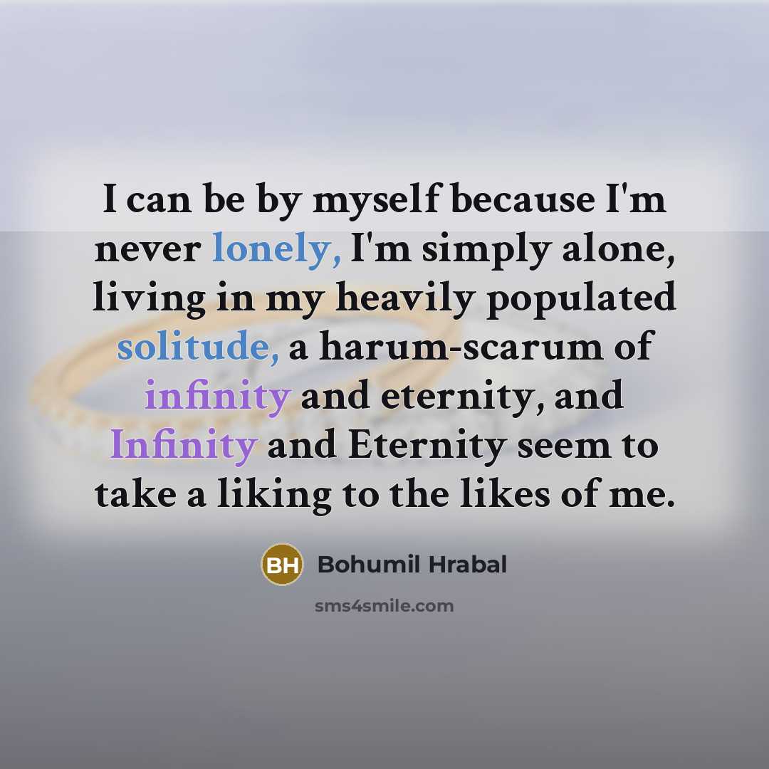 “I can be by myself because I'm never lonely, I'm simply alone, living in my heavily populated solitude, a harum-scarum of infinity and eternity, and Infinity and Eternity seem to take a liking to the likes of me.” quote by Bohumil Hrabal