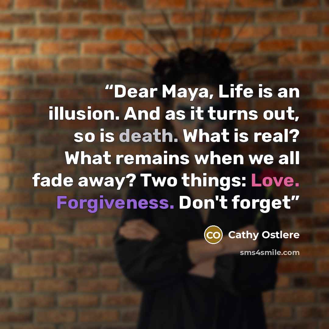 “Dear Maya, Life is an illusion. And as it turns out, so is death. What is real? What remains when we all fade away? Two things: Love. Forgiveness. Don't forget” quote by Cathy Ostlere