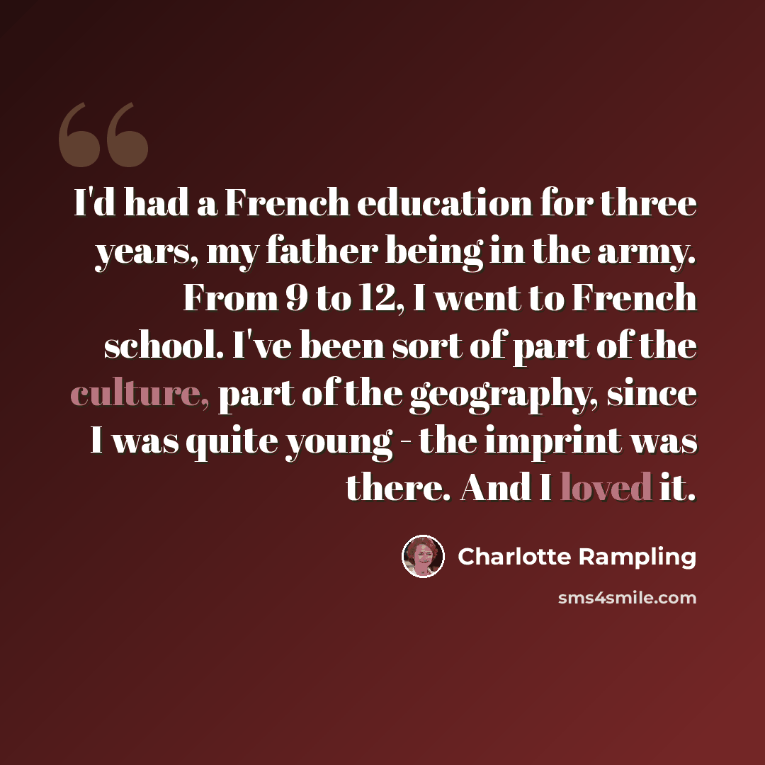 “I'd had a French education for three years, my father being in the army. From 9 to 12, I went to French school. I've been sort of part of the culture, part of the geography, since I was quite young - the imprint was there. And I loved it.” quote by Charlotte Rampling