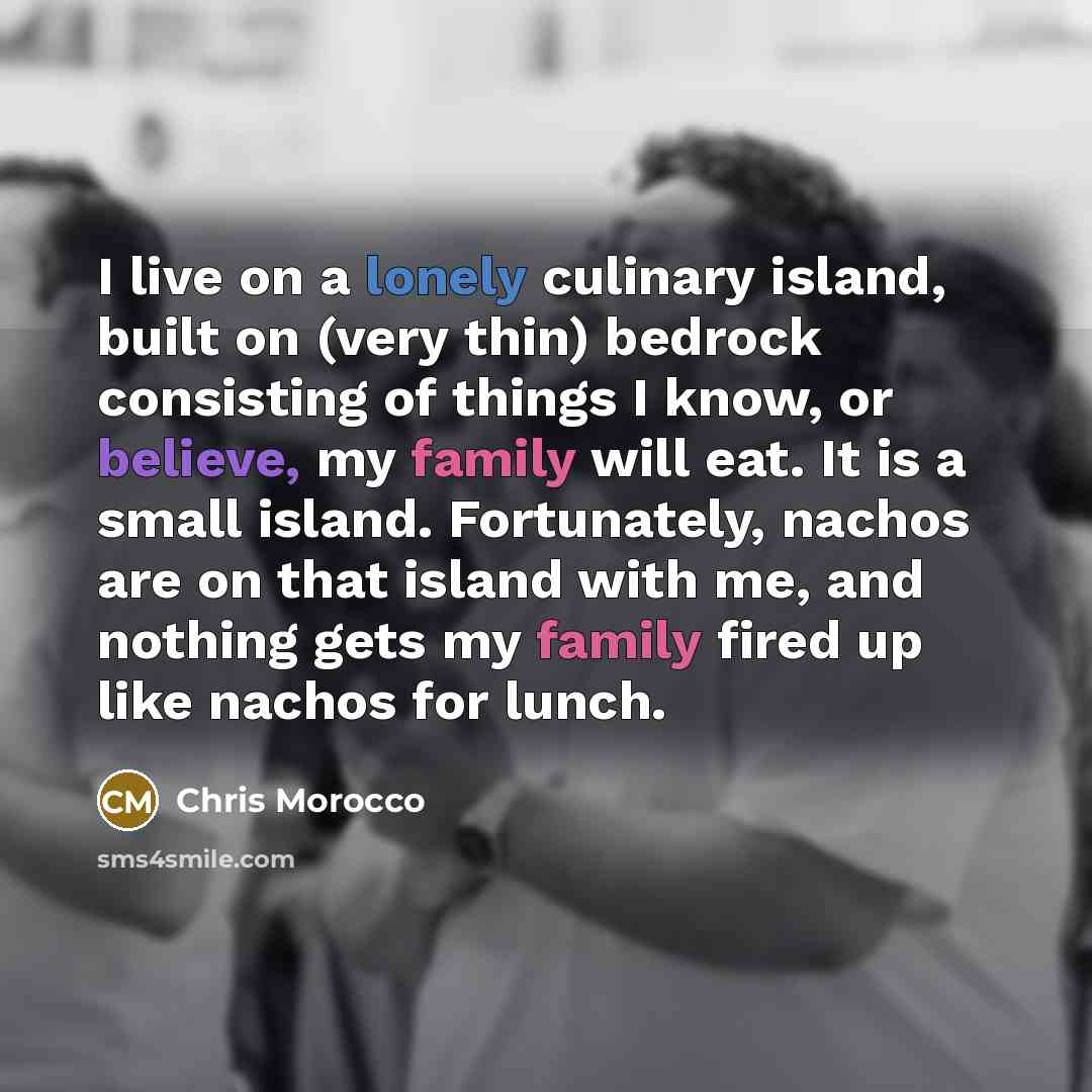 “I live on a lonely culinary island, built on (very thin) bedrock consisting of things I know, or believe, my family will eat. It is a small island. Fortunately, nachos are on that island with me, and nothing gets my family fired up like nachos for lunch.” quote by Chris Morocco