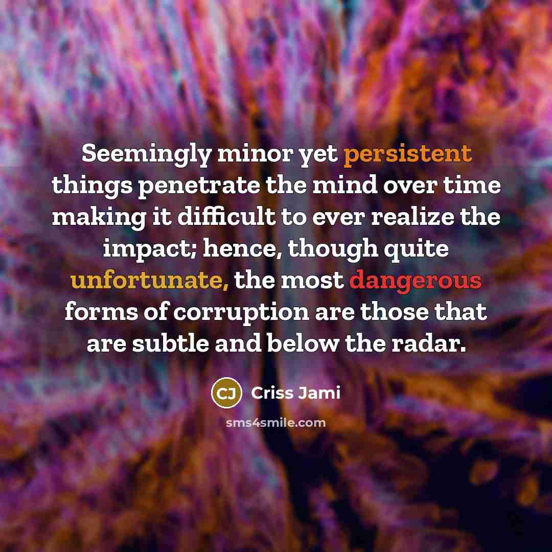 “Seemingly minor yet persistent things penetrate the mind over time making it difficult to ever realize the impact; hence, though quite unfortunate, the most dangerous forms of corruption are those that are subtle and below the radar.” quote by Criss Jami