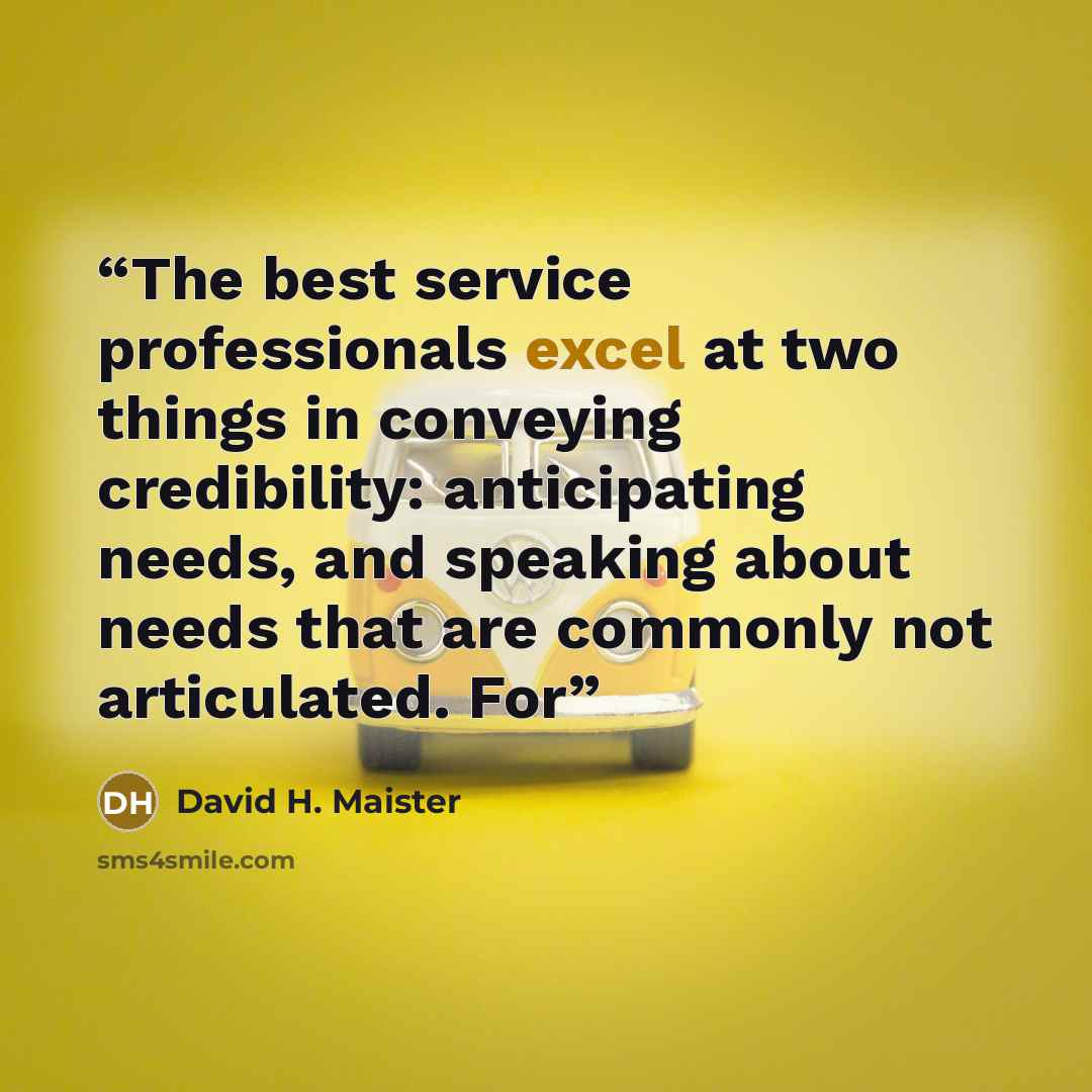 “The best service professionals excel at two things in conveying credibility: anticipating needs, and speaking about needs that are commonly not articulated. For” quote by David H. Maister