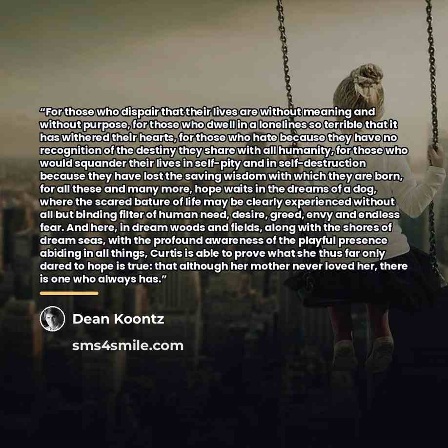 “For those who dispair that their lives are without meaning and without purpose, for those who dwell in a lonelines so terrible that it has withered their hearts, for those who hate because they have no recognition of the destiny they share with all humanity, for those who would squander their…” quote by Dean Koontz