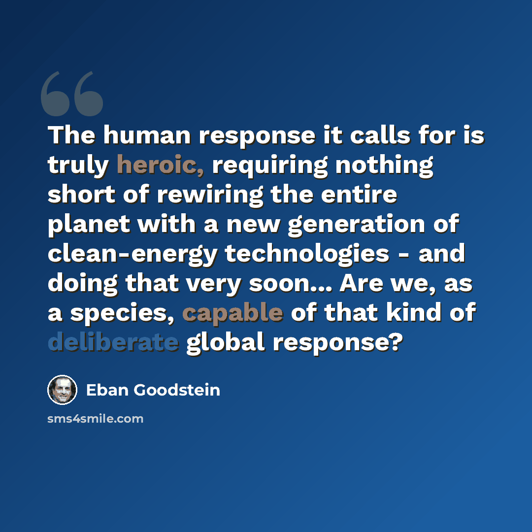 “The human response it calls for is truly heroic, requiring nothing short of rewiring the entire planet with a new generation of clean-energy technologies - and doing that very soon... Are we, as a species, capable of that kind of deliberate global response?” quote by Eban Goodstein