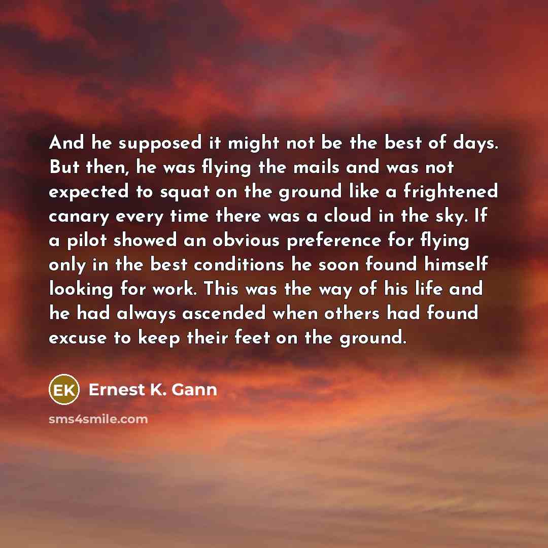 “And he supposed it might not be the best of days. But then, he was flying the mails and was not expected to squat on the ground like a frightened canary every time there was a cloud in the sky. If a pilot showed an obvious preference for flying only in the best conditions he soon found himself…” quote by Ernest K. Gann