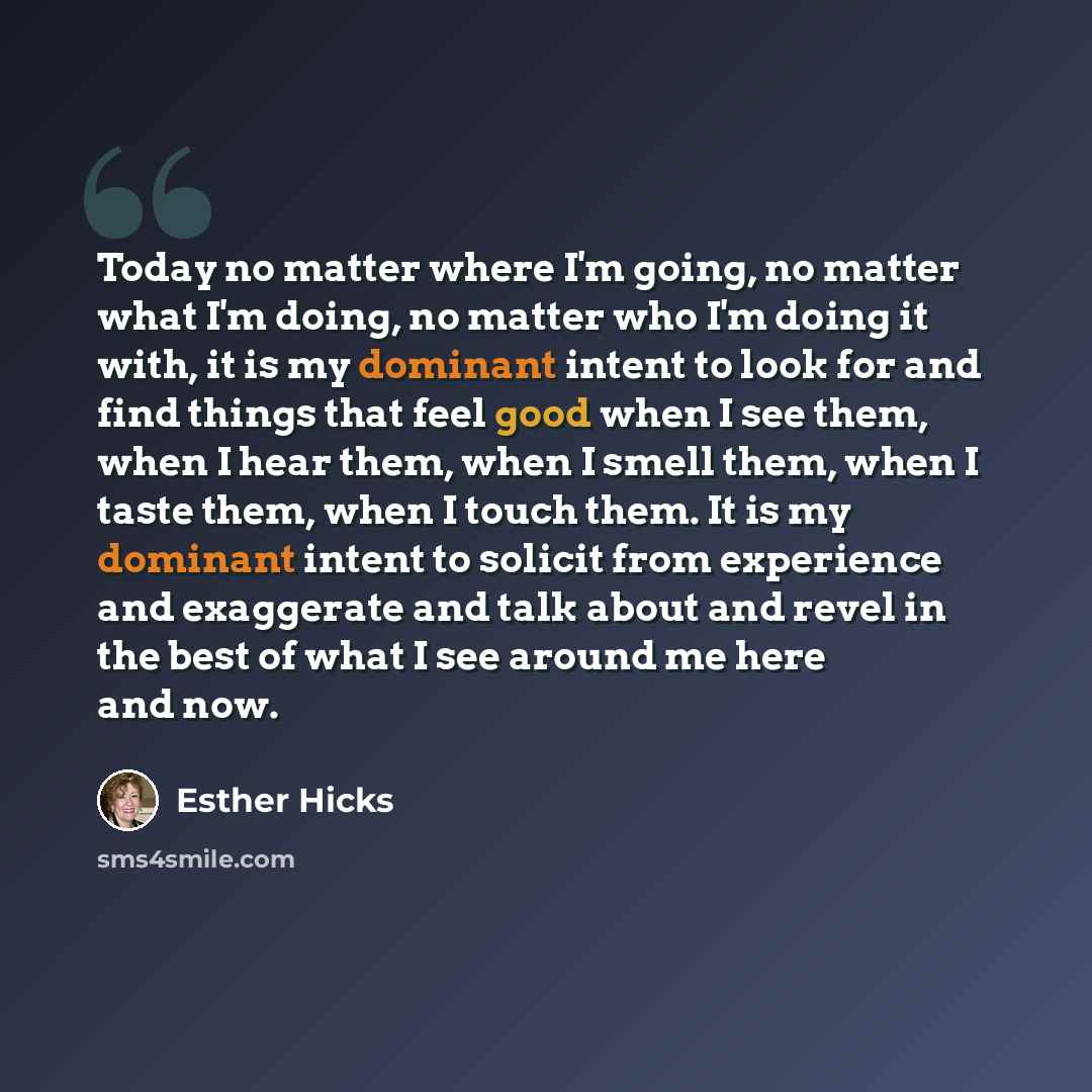 “Today no matter where I'm going, no matter what I'm doing, no matter who I'm doing it with, it is my dominant intent to look for and find things that feel good when I see them, when I hear them, when I smell them, when I taste them, when I touch them. It is my dominant intent to solicit from…” quote by Esther Hicks