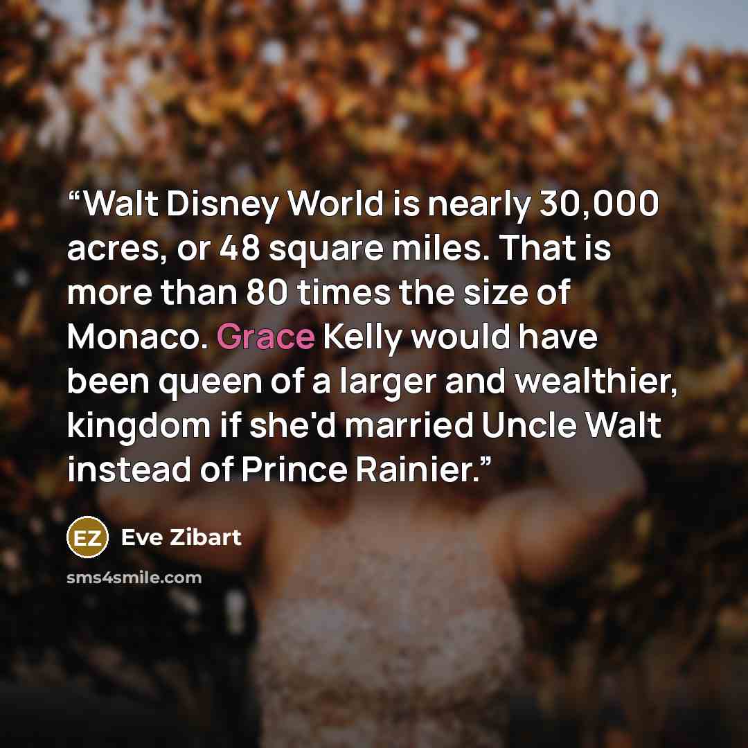 “Walt Disney World is nearly 30,000 acres, or 48 square miles. That is more than 80 times the size of Monaco. Grace Kelly would have been queen of a larger and wealthier, kingdom if she'd married Uncle Walt instead of Prince Rainier.” quote by Eve Zibart
