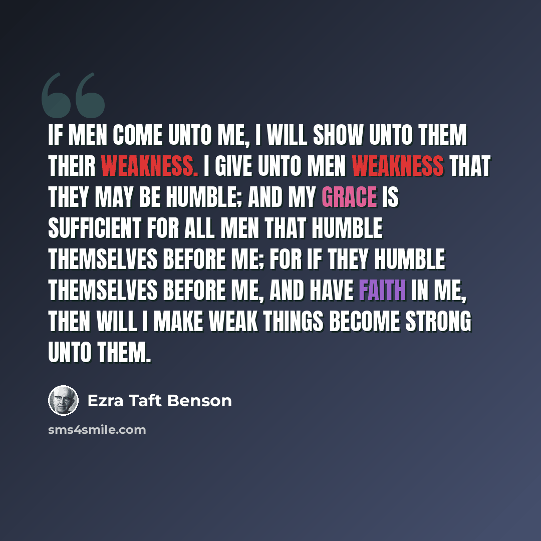 “If men come unto me, I will show unto them their weakness. I give unto men weakness that they may be humble; and my grace is sufficient for all men that humble themselves before me; for if they humble themselves before me, and have faith in me, then will I make weak things become strong unto them.” quote by Ezra Taft Benson