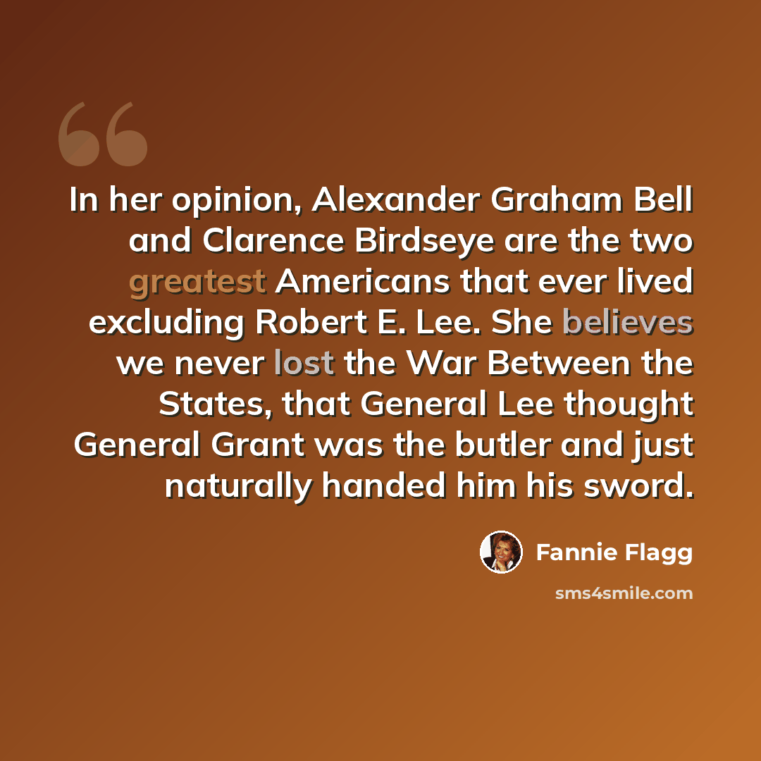 “In her opinion, Alexander Graham Bell and Clarence Birdseye are the two greatest Americans that ever lived excluding Robert E. Lee. She believes we never lost the War Between the States, that General Lee thought General Grant was the butler and just naturally handed him his sword.” quote by Fannie Flagg