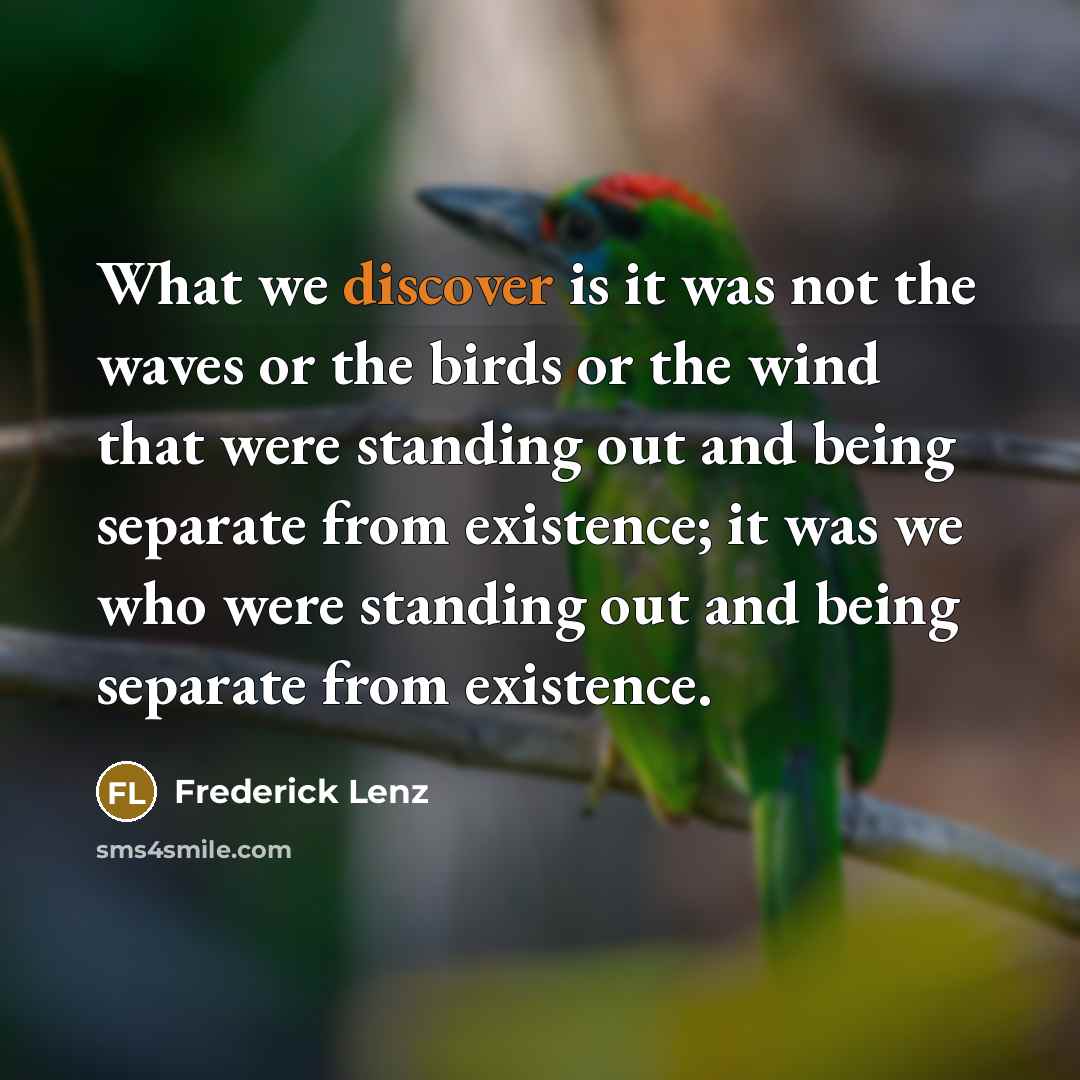 “What we discover is it was not the waves or the birds or the wind that were standing out and being separate from existence; it was we who were standing out and being separate from existence.” quote by Frederick Lenz