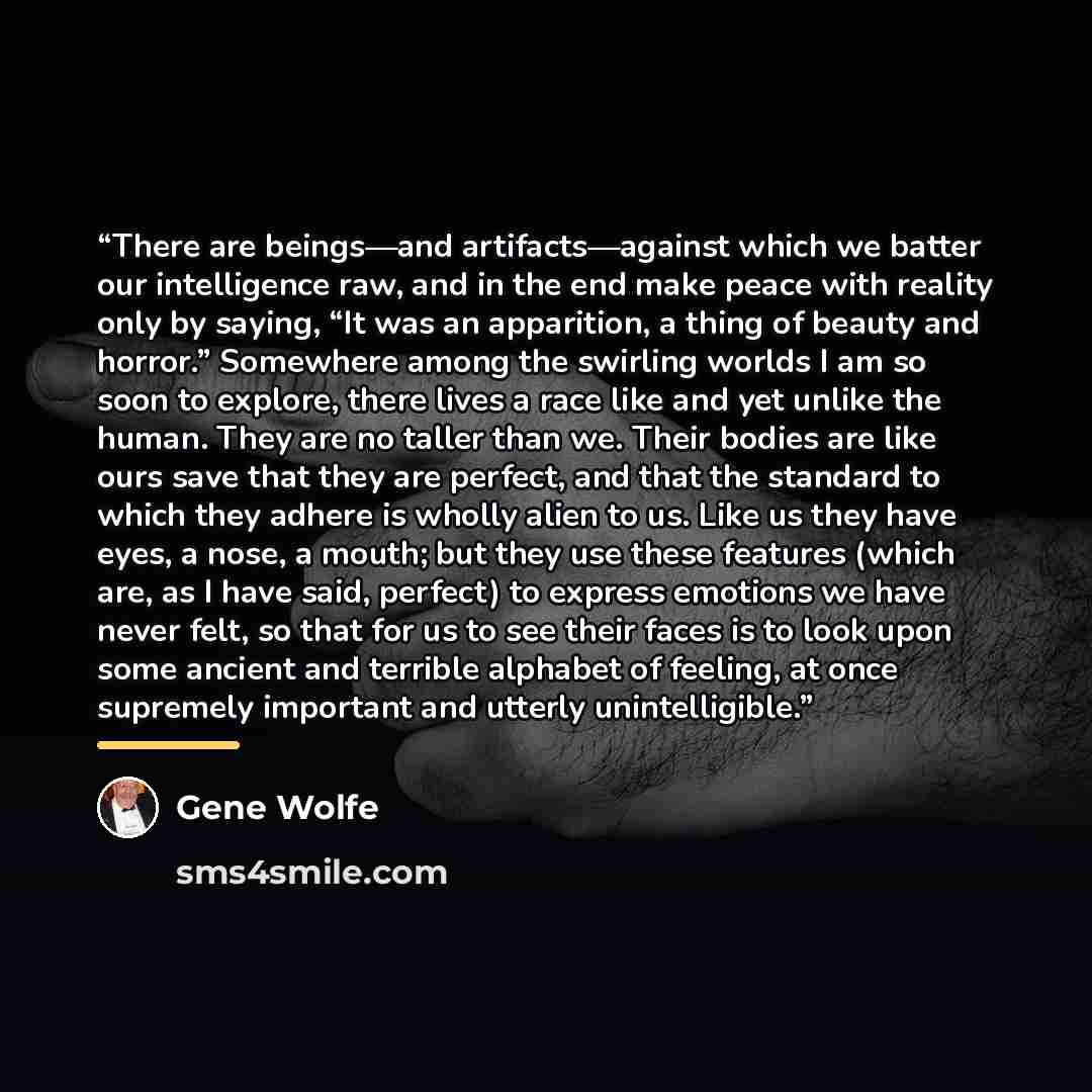 “There are beings—and artifacts—against which we batter our intelligence raw, and in the end make peace with reality only by saying, “It was an apparition, a thing of beauty and horror.” Somewhere among the swirling worlds I am so soon to explore, there lives a race like and yet unlike the human…” quote by Gene Wolfe
