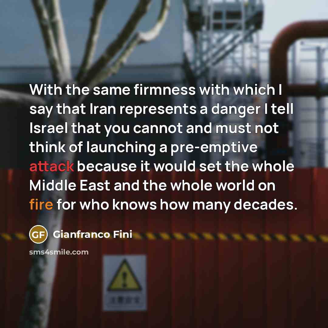 “With the same firmness with which I say that Iran represents a danger I tell Israel that you cannot and must not think of launching a pre-emptive attack because it would set the whole Middle East and the whole world on fire for who knows how many decades.” quote by Gianfranco Fini