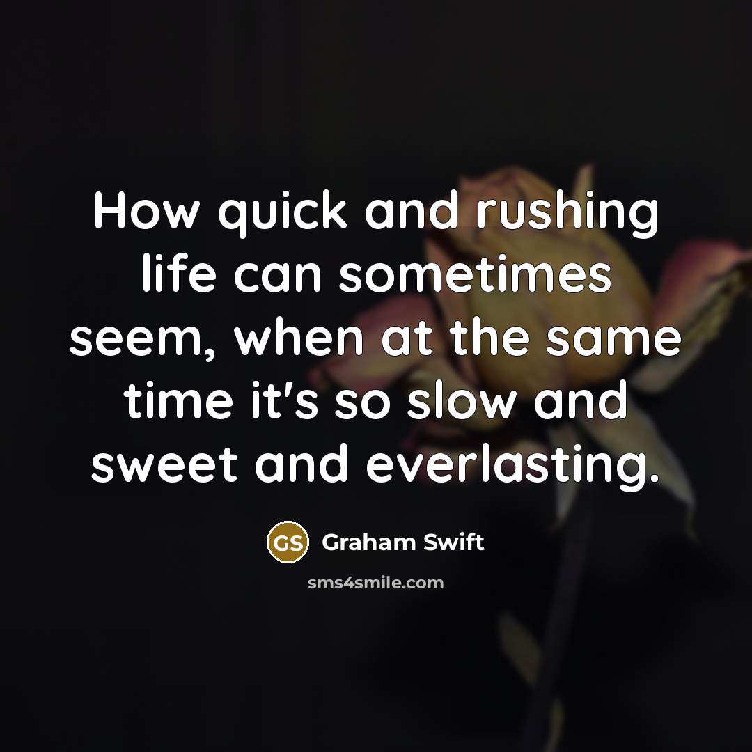 “How quick and rushing life can sometimes seem, when at the same time it's so slow and sweet and everlasting.” quote by Graham Swift