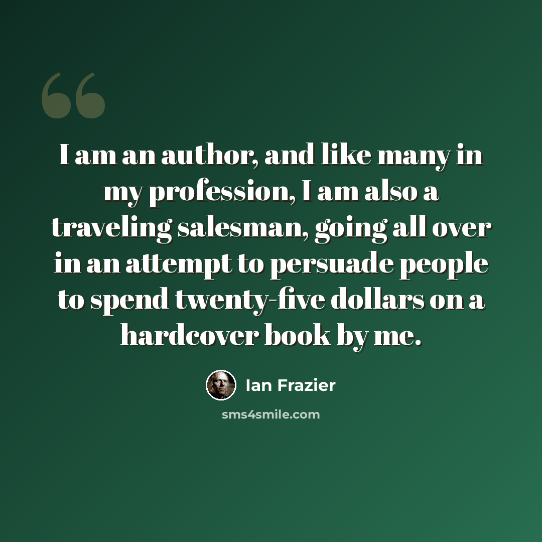 “I am an author, and like many in my profession, I am also a traveling salesman, going all over in an attempt to persuade people to spend twenty-five dollars on a hardcover book by me.” quote by Ian Frazier
