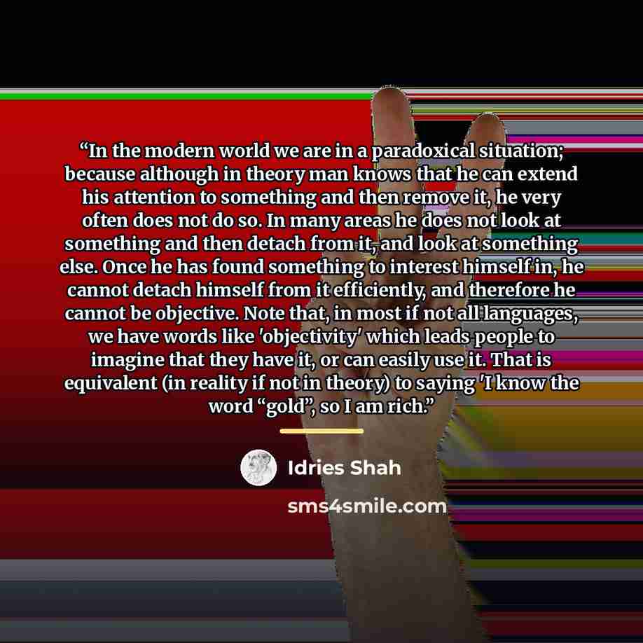 “In the modern world we are in a paradoxical situation; because although in theory man knows that he can extend his attention to something and then remove it, he very often does not do so. In many areas he does not look at something and then detach from it, and look at something else. Once he has…” quote by Idries Shah