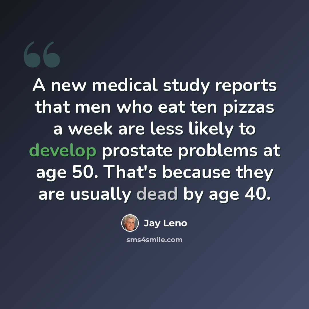 “A new medical study reports that men who eat ten pizzas a week are less likely to develop prostate problems at age 50. That's because they are usually dead by age 40.” quote by Jay Leno