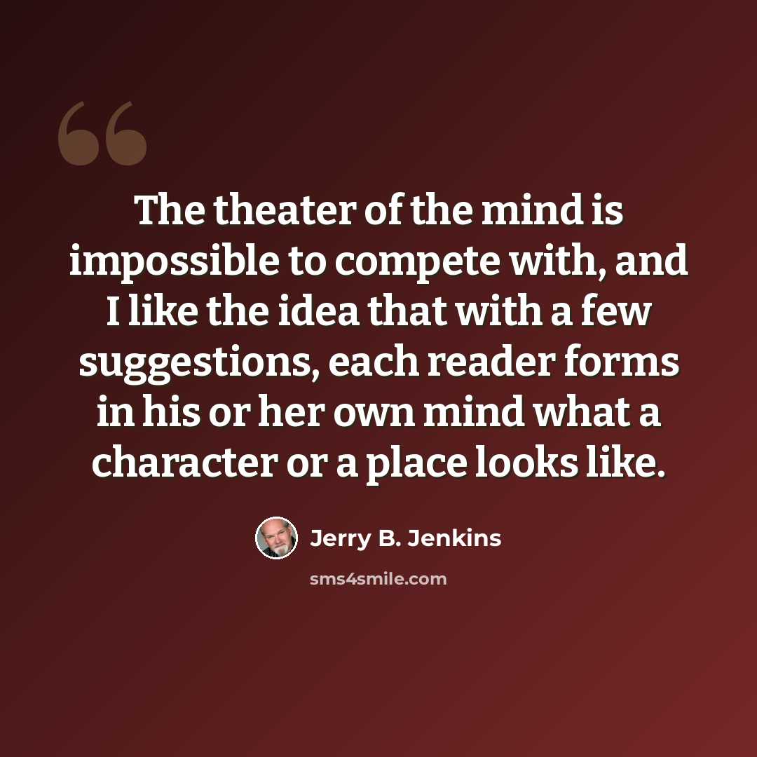 “The theater of the mind is impossible to compete with, and I like the idea that with a few suggestions, each reader forms in his or her own mind what a character or a place looks like.” quote by Jerry B. Jenkins