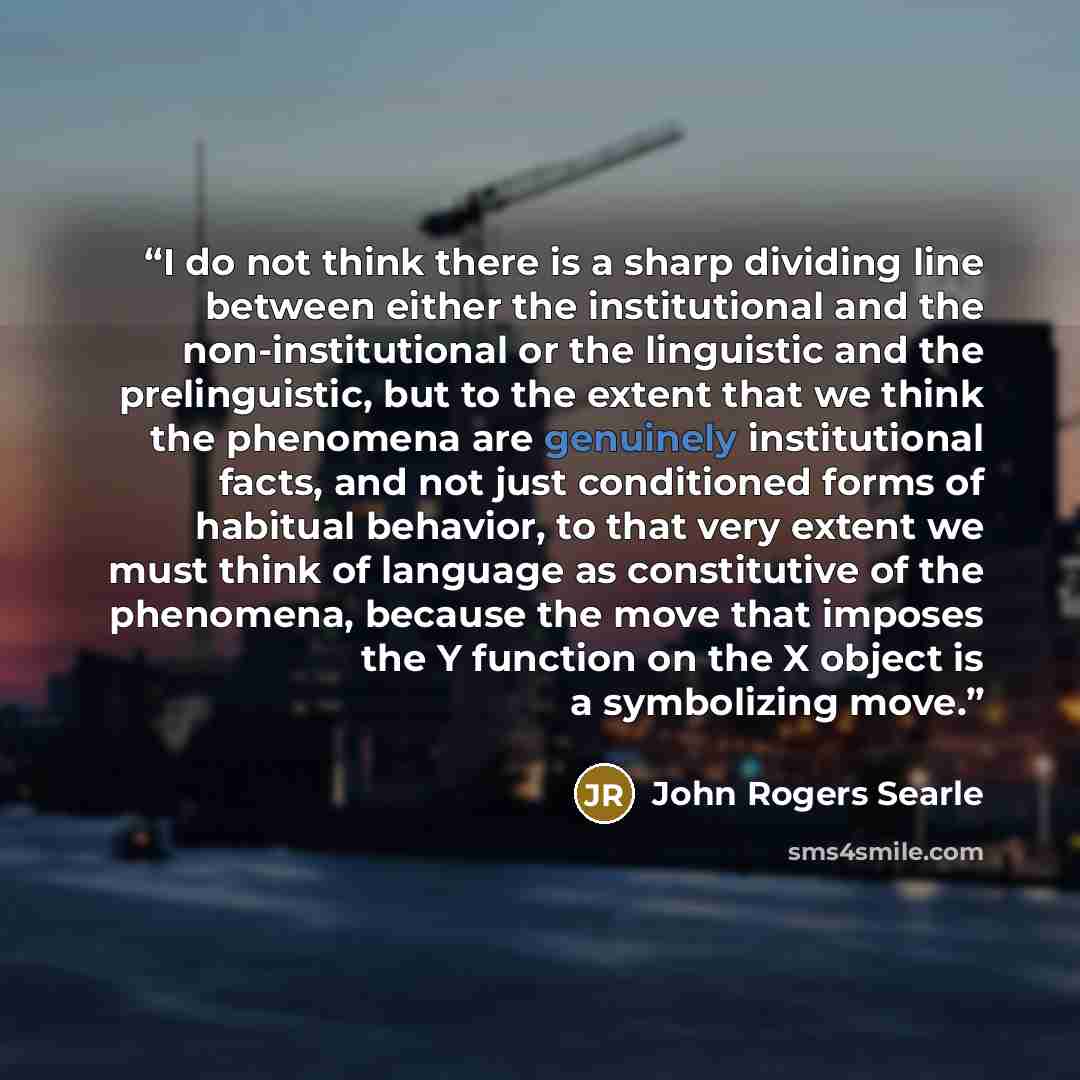 “I do not think there is a sharp dividing line between either the institutional and the non-institutional or the linguistic and the prelinguistic, but to the extent that we think the phenomena are genuinely institutional facts, and not just conditioned forms of habitual behavior, to that very…” quote by John Rogers Searle