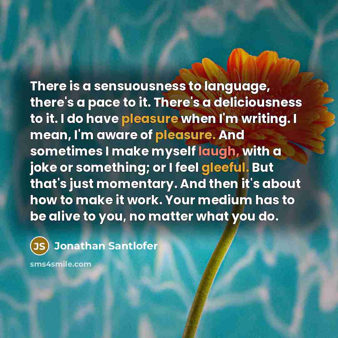 “There is a sensuousness to language, there's a pace to it. There's a deliciousness to it. I do have pleasure when I'm writing. I mean, I'm aware of pleasure. And sometimes I make myself laugh, with a joke or something; or I feel gleeful. But that's just momentary. And then it's about how to make…” quote by Jonathan Santlofer
