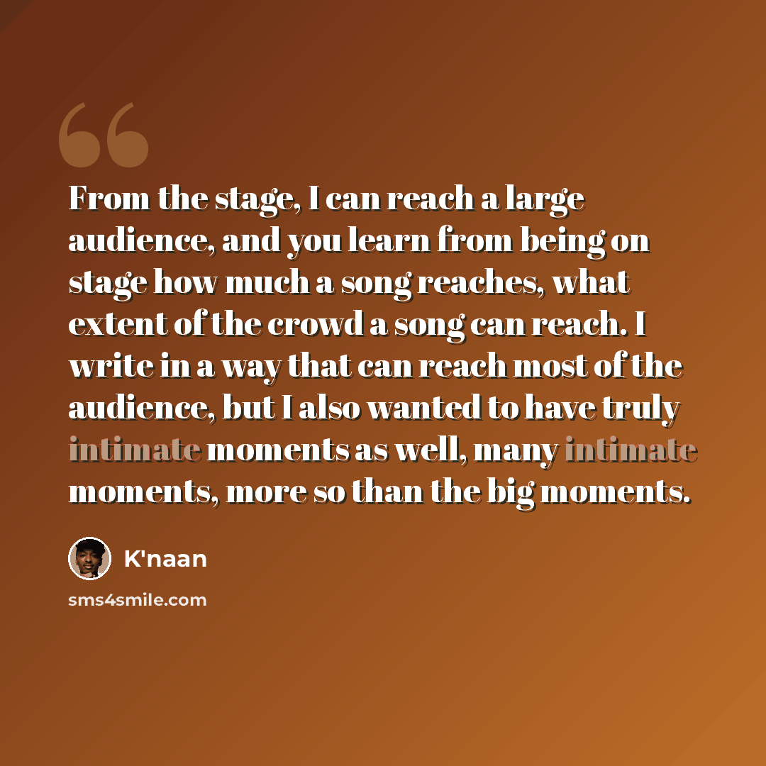 “From the stage, I can reach a large audience, and you learn from being on stage how much a song reaches, what extent of the crowd a song can reach. I write in a way that can reach most of the audience, but I also wanted to have truly intimate moments as well, many intimate moments, more so than…” quote by K'naan
